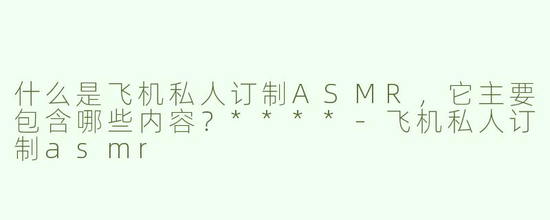 什么是飞机私人订制ASMR，它主要包含哪些内容？****