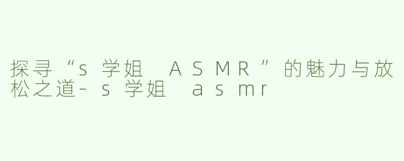 探寻“s学姐 ASMR”的魅力与放松之道-s学姐 asmr