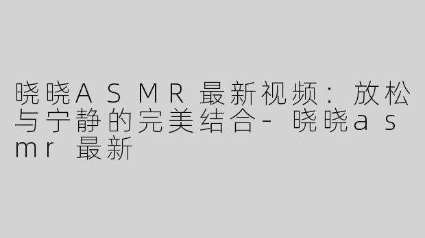 晓晓ASMR最新视频：放松与宁静的完美结合-晓晓asmr最新