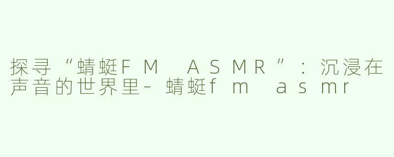 探寻“蜻蜓FM ASMR”：沉浸在声音的世界里-蜻蜓fm asmr