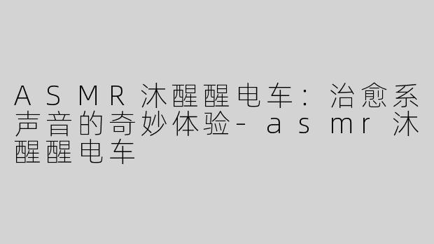 ASMR沐醒醒电车：治愈系声音的奇妙体验-asmr沐醒醒电车