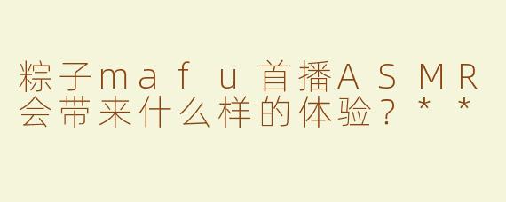 粽子mafu首播ASMR会带来什么样的体验？**