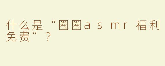 什么是“圈圈asmr福利免费”？  
