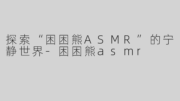 探索“困困熊ASMR”的宁静世界-困困熊asmr