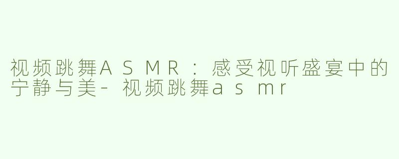 视频跳舞ASMR：感受视听盛宴中的宁静与美-视频跳舞asmr