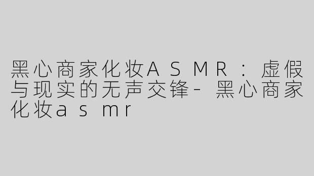 黑心商家化妆ASMR：虚假与现实的无声交锋-黑心商家化妆asmr