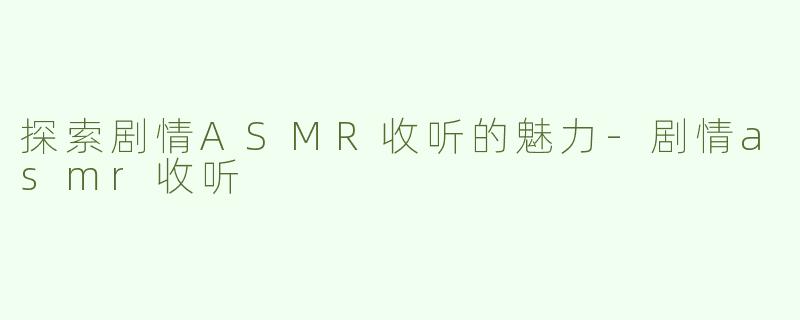 探索剧情ASMR收听的魅力-剧情asmr收听