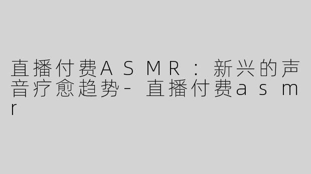 直播付费ASMR：新兴的声音疗愈趋势-直播付费asmr