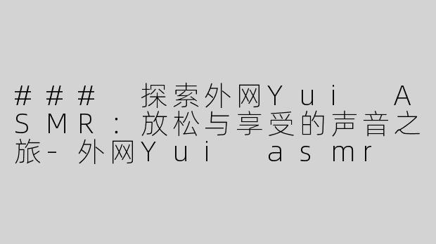 ### 探索外网Yui ASMR：放松与享受的声音之旅-外网Yui asmr