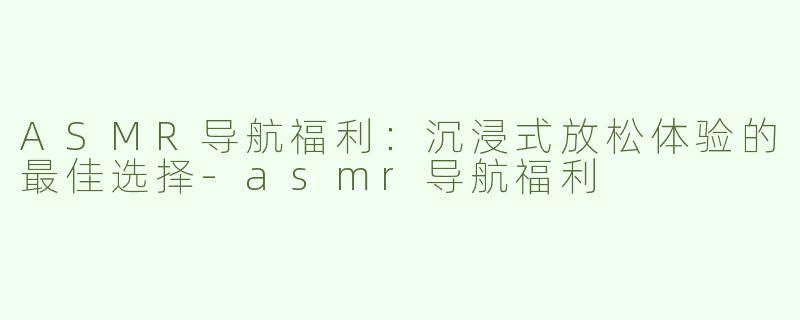 ASMR导航福利：沉浸式放松体验的最佳选择-asmr导航福利