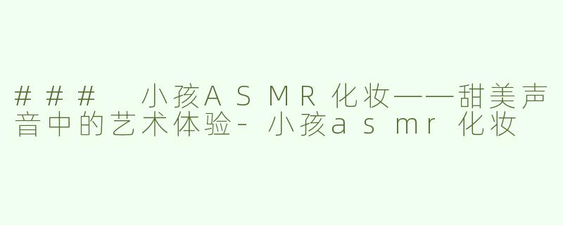 ### 小孩ASMR化妆——甜美声音中的艺术体验-小孩asmr化妆