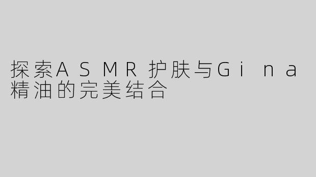 探索ASMR护肤与Gina精油的完美结合
