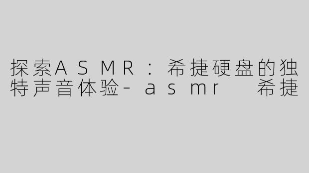 探索ASMR：希捷硬盘的独特声音体验-asmr 希捷