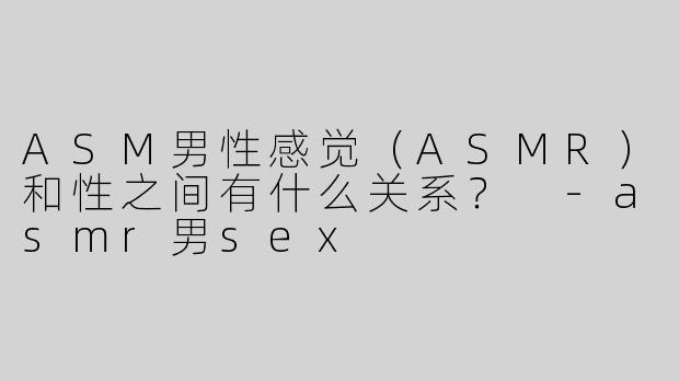 ASM男性感觉（ASMR）和性之间有什么关系？ 