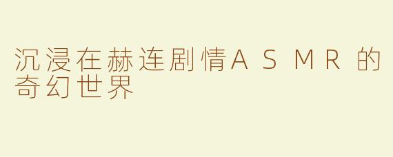 沉浸在赫连剧情ASMR的奇幻世界