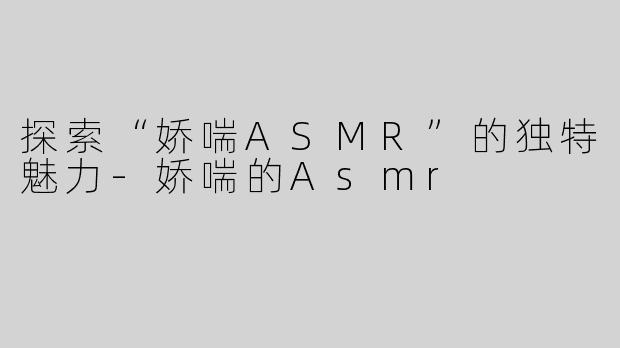 探索“娇喘ASMR”的独特魅力-娇喘的Asmr