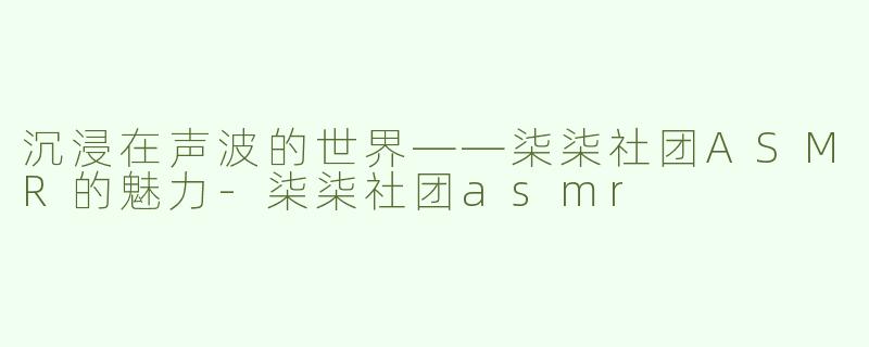 沉浸在声波的世界——柒柒社团ASMR的魅力-柒柒社团asmr