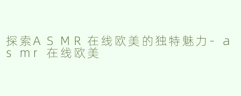 探索ASMR在线欧美的独特魅力-asmr在线欧美