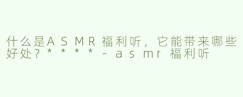 什么是ASMR福利听，它能带来哪些好处？****