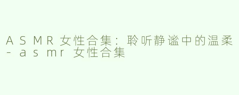 ASMR女性合集：聆听静谧中的温柔