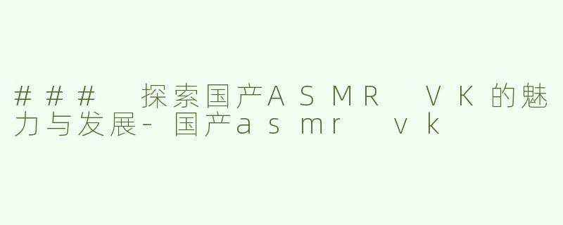 ### 探索国产ASMR VK的魅力与发展-国产asmr vk