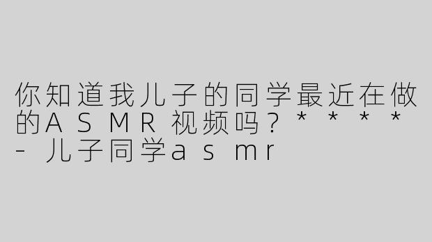 你知道我儿子的同学最近在做的ASMR视频吗？****