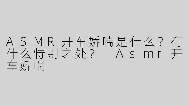 ASMR开车娇喘是什么？有什么特别之处？
