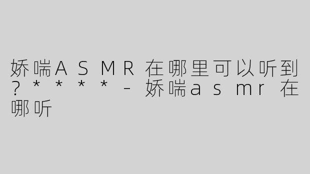 娇喘ASMR在哪里可以听到？****