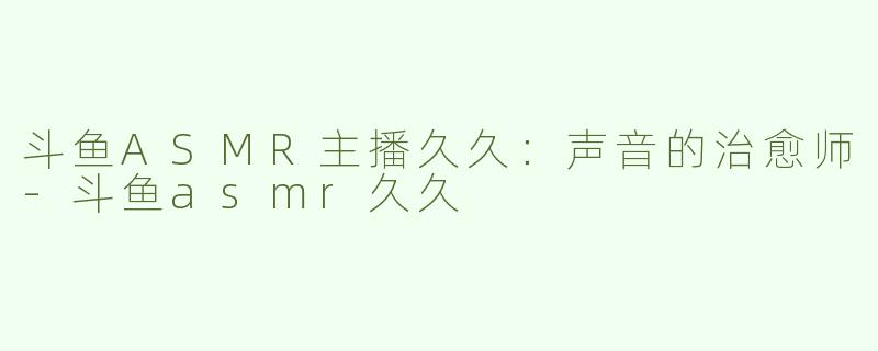 斗鱼ASMR主播久久：声音的治愈师-斗鱼asmr久久