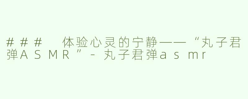 ### 体验心灵的宁静——“丸子君弹ASMR”-丸子君弹asmr