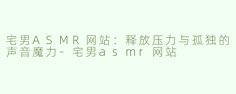 宅男ASMR网站：释放压力与孤独的声音魔力-宅男asmr网站
