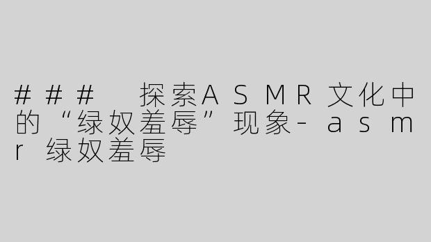 ### 探索ASMR文化中的“绿奴羞辱”现象-asmr绿奴羞辱