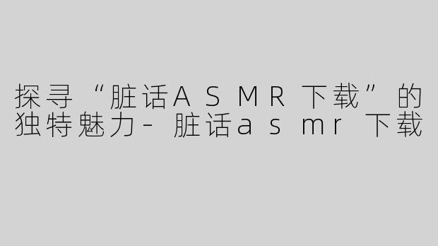 探寻“脏话ASMR下载”的独特魅力