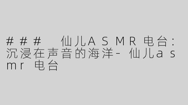 ### 仙儿ASMR电台：沉浸在声音的海洋-仙儿asmr电台