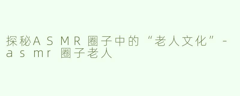 探秘ASMR圈子中的“老人文化”-asmr圈子老人