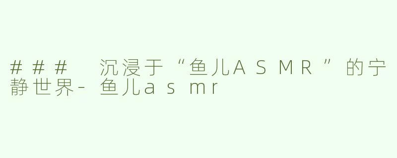 ### 沉浸于“鱼儿ASMR”的宁静世界-鱼儿asmr