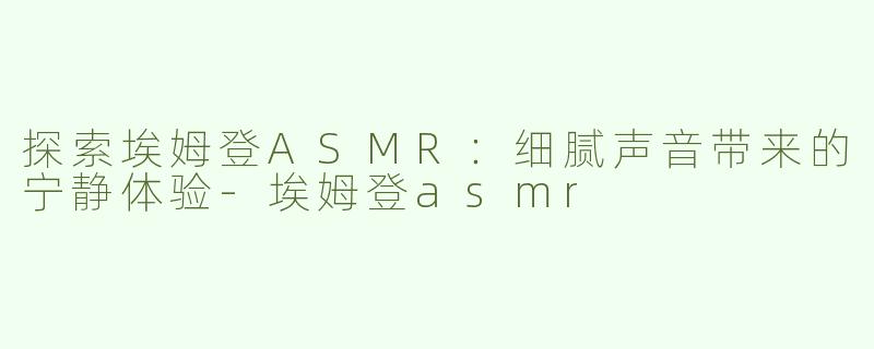 探索埃姆登ASMR：细腻声音带来的宁静体验-埃姆登asmr