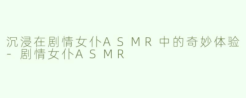 沉浸在剧情女仆ASMR中的奇妙体验-剧情女仆ASMR