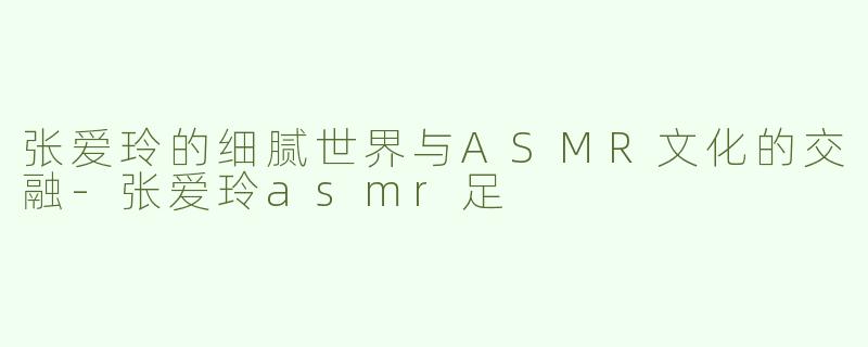 张爱玲的细腻世界与ASMR文化的交融-张爱玲asmr足