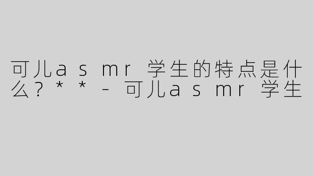 可儿asmr学生的特点是什么？**
