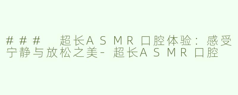 ### 超长ASMR口腔体验：感受宁静与放松之美-超长ASMR口腔