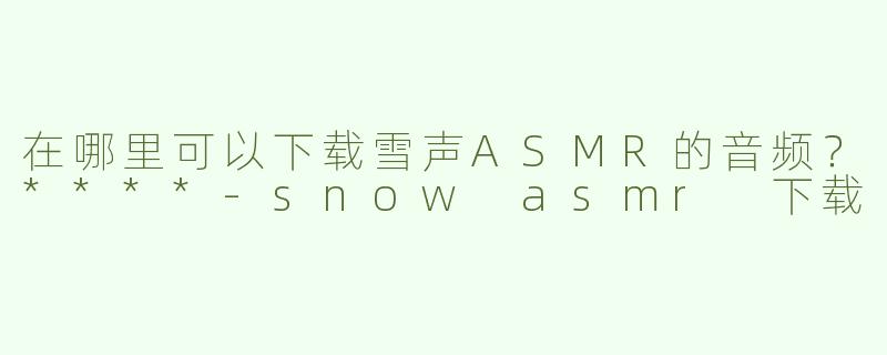 在哪里可以下载雪声ASMR的音频？****