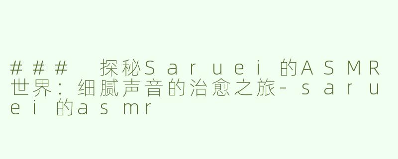 ### 探秘Saruei的ASMR世界：细腻声音的治愈之旅-saruei的asmr