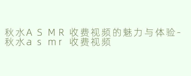 秋水ASMR收费视频的魅力与体验-秋水asmr收费视频