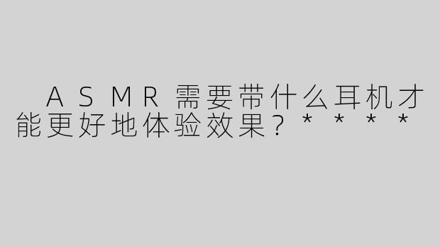  ASMR需要带什么耳机才能更好地体验效果？****