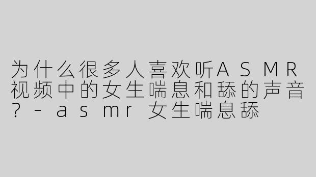 为什么很多人喜欢听ASMR视频中的女生喘息和舔的声音？