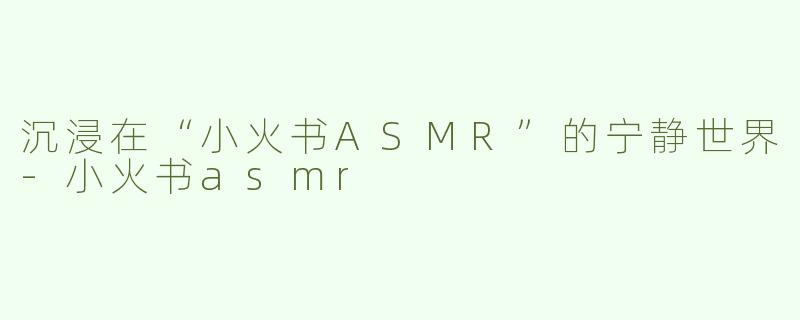 沉浸在“小火书ASMR”的宁静世界