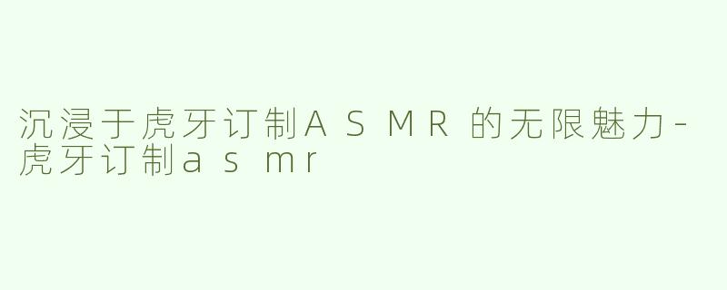 沉浸于虎牙订制ASMR的无限魅力-虎牙订制asmr