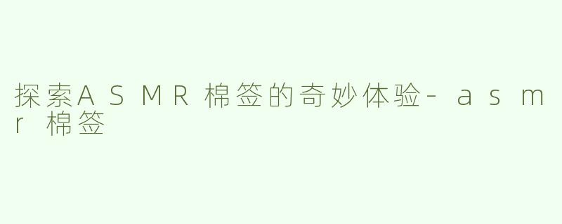 探索ASMR棉签的奇妙体验-asmr棉签