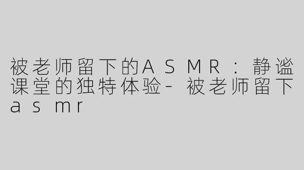 被老师留下的ASMR：静谧课堂的独特体验-被老师留下asmr